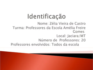 Nome: Zélia Vieira de Castro
 Turma: Professores da Escola Amélia Freire
                                     Gomes
                          Local: Jaciara/MT
                Número de Professores: 20
Professores envolvidos: Todos da escola
 