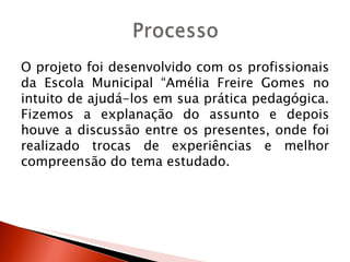 O projeto foi desenvolvido com os profissionais
da Escola Municipal “Amélia Freire Gomes no
intuito de ajudá-los em sua prática pedagógica.
Fizemos a explanação do assunto e depois
houve a discussão entre os presentes, onde foi
realizado trocas de experiências e melhor
compreensão do tema estudado.
 