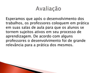 Esperamos que após o desenvolvimento dos
trabalhos, os professores coloquem em prática
em suas salas de aula para que os alunos se
tornem sujeitos ativos em seu processo de
aprendizagem. De acordo com alguns
professores o desenvolvimento foi de grande
relevância para a prática dos mesmos.
 