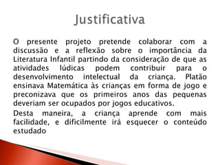 O presente projeto pretende colaborar com a
discussão e a reflexão sobre o importância da
Literatura Infantil partindo da consideração de que as
atividades lúdicas podem contribuir para o
desenvolvimento intelectual da criança. Platão
ensinava Matemática às crianças em forma de jogo e
preconizava que os primeiros anos das pequenas
deveriam ser ocupados por jogos educativos.
Desta maneira, a criança aprende com mais
facilidade, e dificilmente irá esquecer o conteúdo
estudado
 
