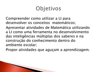 Compreender como utilizar a LI para
desenvolver os conceitos matemáticos;
Apresentar atividades de Matemática utilizando
a LI como uma ferramenta no desenvolvimento
das inteligências múltiplas dos saberes e na
construção do conhecimento dentro do
ambiente escolar;
Propor atividades que aguçam a aprendizagem.
 