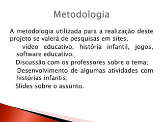 A metodologia utilizada para a realização deste
projeto se valerá de pesquisas em sites,
     vídeo educativo, história infantil, jogos,
  software educativo;
  Discussão com os professores sobre o tema;
  Desenvolvimento de algumas atividades com
  histórias infantis;
  Slides sobre o assunto.
 