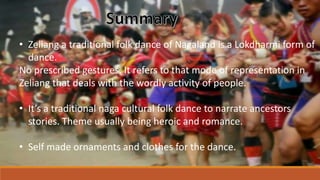 • Zeliang a traditional folk dance of Nagaland is a Lokdharmi form of
dance.
No prescribed gestures. It refers to that mode of representation in
Zeliang that deals with the wordly activity of people.
• It’s a traditional naga cultural folk dance to narrate ancestors
stories. Theme usually being heroic and romance.
• Self made ornaments and clothes for the dance.
 