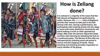 It is noticed in a majority of the cases that the
folk dances of Nagaland are performed by
males. However, the Zeliang tribe of Nagaland
permits their women to take part in the folk
dances with men. During a performance, the
participants start entering slowly into the stage
or arena with some distinctive movements and
stand making a circle or other geometrical
shape. After that, the dancers adjust the beats
and then start dancing by stamping the foot on
a continuous pace. The dances of this tribe are
interspersed by chanting some set words in
chorus and the clapping of hands. These
shouting and chanting provides inspiration to
every member of the group.
 