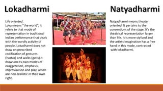 Life oriented.
Loka means “the world”, it
refers to that mode of
representation in traditional
indian performance that deals
with the wordly activity of
people. Lokadharmi does not
draw on prescribed
codification of gestures
(hastas) and walks (gatis),it
draws on its own modes of
exaggeration, emphasis,
improvisation and play, which
are non-realistic in their own
right.
Natyadharmi means theater
oriented. It pertains to the
conventions of the stage. It’s the
theatrical representation larger
than life. It is more stylized and
the artists imagination has a free
hand in this mode, contrasted
with lokadharmi.
 