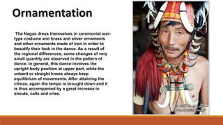 The Nagas dress themselves in ceremonial war-
type costume and brass and silver ornaments
and other ornaments made of iron in order to
beautify their look in the dance. As a result of
the regional differences, some changes of very
small quantity are observed in the pattern of
dance. In general, this dance involves the
upright body position at upper part, while the
unbent or straight knees always keep
equilibrium of movements. After attaining the
climax, again the tempo is brought down and it
is thus accompanied by a great increase in
shouts, calls and cries.
 