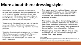 • In the festivals, the men commonly wear most priced
necklaces of red pebbles.It is said that a single stone of this
sort is sometimes valued at five mithuns. On the upper
arm an ornament of brass is commonly worn and above
the calf of the leg numerous rings of cane, very thin, and
generally coloured black, are frequently worn.
• The women too always wear large and heavy earrings and
numerous necklaces. Bracelets of brass are also worn
besides the upper arm and the legs and ankles are bare of
ornaments.
• The design of their clothes is conspicuous for the right use
of brilliant colours, cowries, ivory and scarlet hair seem
peculiarly well fitted to the deep green or bluish
background usually afforded by the well weeded hills
which is their home.
• They love to wear their traditional dresses which are
richly coloured with beautiful and elaborate designs
woven by them according to their fancy and skill.
Traditionally, the Zeliangrong women possess the
knowledge of weaving
• They produce most of their cloth artistically designed
and woven by women in the families loin looms. Their
yarn is spun from locally grown staple cotton and the
dye required for colouring the yarn is also produced by
themselves from herbs collected from the forest.
• The Zeliangrong males have different styles of haircut
according to age and social status-whether youths,
married men or aged persons.
http://www.e-
pao.net/epSubPageExtractor.asp?src=manipur.Ethnic_Races_Manipur.Tracing_the
_traditional_Dresses_and_Ornaments_of_Zeliangrongs_part_2
 