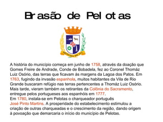 Brasão de Pelotas A história do município começa em junho de  1758 , através da doação que Gomes Freire de Andrade, Conde de Bobadela, fez ao Coronel Thomáz Luiz Osório, das terras que ficavam às margens da Lagoa dos Patos. Em  1763 , fugindo da invasão  espanhola , muitos habitantes da Vila de Rio Grande buscaram refúgio nas terras pertencentes a Thomáz Luiz Osório. Mais tarde, vieram também os retirantes da  Colônia do Sacramento , entregue pelos portugueses aos espanhóis em  1777 . Em  1780 , instala-se em Pelotas o charqueador português  José Pinto Martins . A prosperidade do estabelecimento estimulou a criação de outras charqueadas e o crescimento da região, dando origem à povoação que demarcaria o início do município de Pelotas. 