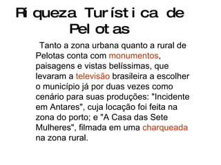 Riqueza Turística de Pelotas Tanto a zona urbana quanto a rural de Pelotas conta com  monumentos , paisagens e vistas belíssimas, que levaram a  televisão  brasileira a escolher o município já por duas vezes como cenário para suas produções: "Incidente em Antares", cuja locação foi feita na zona do porto; e "A Casa das Sete Mulheres", filmada em uma  charqueada  na zona rural.  