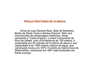 PRAÇA PIRATININO DE ALMEIDA:   Entre as ruas General Neto, Sete de Setembro, Barão de Santa Tecla e Santos Dumont. Além dos monumentos de personagens históricos, ainda apresenta a "Caixa D'água", o maior monumento de ferro da cidade, com circunferência de 150 metros, é sustentada por 45 colunas de 8 metros de altura e sua capacidade é de 1500 metros cúbicos de água, sua construção iniciou em 1875. O prédio da Santa Casa de Misericórdia, construído em 1861 está localizado em frente à praça. 