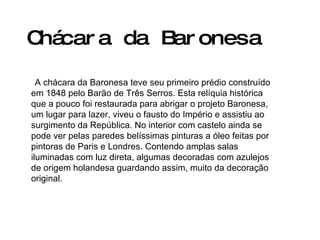 Chácara da Baronesa   A chácara da Baronesa teve seu primeiro prédio construído em 1848 pelo Barão de Três Serros. Esta relíquia histórica que a pouco foi restaurada para abrigar o projeto Baronesa, um lugar para lazer, viveu o fausto do Império e assistiu ao surgimento da República. No interior com castelo ainda se pode ver pelas paredes belíssimas pinturas a óleo feitas por pintoras de Paris e Londres. Contendo amplas salas iluminadas com luz direta, algumas decoradas com azulejos de origem holandesa guardando assim, muito da decoração original. 
