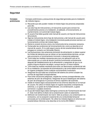 Primera conexión del aparato a la red eléctrica y presentación
14 SR2MAN01 11/2007
Seguridad
Consejos
preliminares
Consejos preliminares y precauciones de seguridad generales para la instalación
de módulos lógicos :
Recuerde que sólo pueden instalar el módulo lógico las personas preparadas
para ello.
Lea esta hoja de instrucciones y el manual de usuario para conocer los
procedimientos previos a la instalación, el cableado, el funcionamiento, el
mantenimiento o el control del módulo lógico.
El usuario final debe guardar este manual de usuario y la hoja de instrucciones
del producto.
Siga las instrucciones de la hoja de instrucciones y del manual de usuario para
instalar el módulo lógico. Una instalación incorrecta puede provocar averías o un
funcionamiento erróneo del módulo lógico.
Efectúe la conexión de toma a tierra y los cortocircuitos de las conexiones necesarios.
Compruebe las condiciones de funcionamiento tal y como se describe en el
manual de usuario. Si no está seguro acerca de las características técnicas,
póngase en contacto con Schneider Electric.
Las fluctuaciones o las variaciones de tensión de alimentación no deben superar
los límites de tolerancia que se indican en las características técnicas, ya que
esto provocaría un funcionamiento incorrecto o situaciones peligrosas.
Tome todas las medidas necesarias para que una aplicación que se ha
interrumpido por un corte de tensión continúe funcionando correctamente
después del restablecimiento de la alimentación y asegúrese de que no se
origina ninguna situación de peligro, aunque sea por un breve instante.
Tome todas las medidas necesarias para evitar una desconexión accidental del relé.
En su instalación, los aparatos de automatización y de control deben encontrarse
en lugares protegidos contra cualquier accionamiento involuntario.
Asegúrese de que todas las conexiones del sistema de control cumplen las
normas de seguridad correspondientes.
Para evitar situaciones peligrosas, respete las normas correspondientes a los
sistemas de paro de emergencia. Asegúrese de que el desbloqueo del sistema
de paro de emergencia no provoca el reinicio repentino del autómata.
Instale el módulo lógico exclusivamente en los entornos descritos en el manual
de usuario. No utilice el módulo lógico en lugares expuestos a temperaturas
extremas, a un grado de humedad elevado, a la condensación, a gases
corrosivos o a golpes excesivos.
El uso del módulo lógico debe restringirse a entornos de "Contaminación de nivel
2". Este nivel define el efecto de la contaminación sobre el aislamiento.
Definición de Contaminación de nivel 2: Sólo se produce una contaminación no
conductora, con la excepción ocasional de una conductividad temporal
provocada por la condensación. No utilice los módulos lógicos en entornos con
características inferiores a las descritas en la norma IEC 60664-1.
 