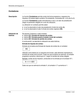 Elementos del lenguaje LD
118 SR2MAN01 11/2007
Contadores
Descripción La función Contadores permite contar de forma progresiva o regresiva los
impulsos. El módulo lógico contiene 16 contadores, numerados de 1 a 9 y de A a G.
La función Contadores puede reinicializarse a cero o al valor de preselección
(según el parámetro elegido) en curso de utilización.
La utilización en contacto permite saber:
si se ha alcanzado el valor de preselección (modo de conteo A),
si se ha alcanzado el valor 0 (modo de conteo regresivo DE).
Utilización de
bobinas
Se asocian 3 bobinas a cada contador:
bobina CC: Entrada de impulso de conteo,
bobina RC: Entrada puesta al estado inicial del contador,
bobina DC: Entrada de sentido de conteo.
A continuación, se describe la utilización de estas bobinas.
Entrada de impulso de conteo:
Símbolo de la bobina de Entrada de impulso de conteo de un contador:
Utilizado como bobina en un esquema de función, este elemento representa la
entrada de conteo de la función. Cada vez que la bobina se estimula, el contador
progresivo aumenta o disminuye en 1 según el sentido de conteo elegido.
Ejemplo: conteo de los impulsos producidos en la entrada por el contador N°1.
Cada vez que se estimula la entrada I1, el contador n.º1 aumenta en 1.
CC-
I1 CC1
 