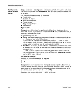 Elementos del lenguaje LD
128 SR2MAN01 11/2007
Configuración
desde el panel
frontal
Se puede acceder a la configuración del bloque durante la introducción de la línea
de comando o desde el menú PARÁMETROS si el bloque no se ha bloqueado con
el candado.
Los parámetros necesarios son los siguientes:
Tipo de ciclo
Duración de impulso
Valor de preselección
Tipo de conteo
Bloqueo de parámetros
Remanencia
Tipo de ciclo:
Este parámetro determina el comportamiento del contador rápido cuando ha
alcanzado el valor de preselección (si está en modo A), o cuando ha alcanzado el
valor cero (si está en modo DE):
El tipo de ciclo puede ser:
Único: el alcance del valor de preselección (modo A) o del valor cero (modo DE)
no influye en el valor actual del contador.
El valor actual de conteo evoluciona de forma continua. La salida se activa
cuando el valor actual es superior al valor de preselección (modo A), o cuando
el valor actual es inferior al valor de preelección (modo DE).
Repetitivo: en modo A, el valor actual se pone a cero cuando alcanza el valor
de preselección y en modo DE, se pone en el valor de preselección cuando ha
alcanzado cero.
La salida se valida durante la reinicialización y permanece activa durante un
intervalo de tiempo configurable con ayuda del parámetro: duración de impulso
(de 1 a 32767 veces 100 ms).
Duración del impulso:
Símbolo del parámetro Duración de impulso:
Este parámetro aparece únicamente si el tipo de ciclo es repetitivo. Determina la
duración durante la cual la salida del contador rápido permanece activa cuando el
valor actual del contador alcanza el valor de preselección (si está en modo A), o
cuando alcanza el valor cero (si está en modo DE).
Este valor está comprendido entre 1 y 32767 (x 100 ms).
I
 
