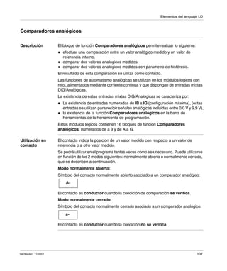 Elementos del lenguaje LD
SR2MAN01 11/2007 137
Comparadores analógicos
Descripción El bloque de función Comparadores analógicos permite realizar lo siguiente:
efectuar una comparación entre un valor analógico medido y un valor de
referencia interno.
comparar dos valores analógicos medidos.
comparar dos valores analógicos medidos con parámetro de histéresis.
El resultado de esta comparación se utiliza como contacto.
Las funciones de automatismo analógicas se utilizan en los módulos lógicos con
reloj, alimentados mediante corriente continua y que dispongan de entradas mixtas
DIG/Analógicas.
La existencia de estas entradas mixtas DIG/Analógicas se caracteriza por:
La existencia de entradas numeradas de IB a IG (configuración máxima), (estas
entradas se utilizan para recibir señales analógicas incluidas entre 0,0 V y 9,9 V),
la existencia de la función Comparadores analógicos en la barra de
herramientas de la herramienta de programación.
Estos módulos lógicos contienen 16 bloques de función Comparadores
analógicos, numerados de a 9 y de A a G.
Utilización en
contacto
El contacto indica la posición de un valor medido con respecto a un valor de
referencia o a otro valor medido.
Se podrá utilizar en el programa tantas veces como sea necesario. Puede utilizarse
en función de los 2 modos siguientes: normalmente abierto o normalmente cerrado,
que se describen a continuación.
Modo normalmente abierto:
Símbolo del contacto normalmente abierto asociado a un comparador analógico:
El contacto es conductor cuando la condición de comparación se verifica.
Modo normalmente cerrado:
Símbolo del contacto normalmente cerrado asociado a un comparador analógico:
El contacto es conductor cuando la condición no se verifica.
A-
a-
 