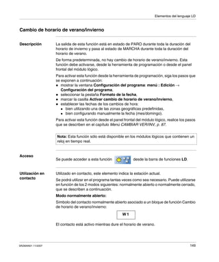 Elementos del lenguaje LD
SR2MAN01 11/2007 149
Cambio de horario de verano/invierno
Descripción La salida de esta función está en estado de PARO durante toda la duración del
horario de invierno y pasa al estado de MARCHA durante toda la duración del
horario de verano.
De forma predeterminada, no hay cambio de horario de verano/invierno. Esta
función debe activarse, desde la herramienta de programación o desde el panel
frontal del módulo lógico.
Para activar esta función desde la herramienta de programación, siga los pasos que
se exponen a continuación:
mostrar la ventana Configuración del programa: menú : Edición →
Configuración del programa,
seleccionar la pestaña Formato de la fecha,
marcar la casilla Activar cambio de horario de verano/invierno,
establecer las fechas de los cambios de hora:
bien utilizando una de las zonas geográficas predefinidas,
bien configurando manualmente la fecha (mes/domingo).
Para activar esta función desde el panel frontal del módulo lógico, realice los pasos
que se describen en el capítulo Menú CAMBIAR VER/INV, p. 87.
Acceso
Se puede acceder a esta función desde la barra de funciones LD.
Utilización en
contacto
Utilizado en contacto, este elemento indica la estación actual.
Se podrá utilizar en el programa tantas veces como sea necesario. Puede utilizarse
en función de los 2 modos siguientes: normalmente abierto o normalmente cerrado,
que se describen a continuación.
Modo normalmente abierto:
Símbolo del contacto normalmente abierto asociado a un bloque de función Cambio
de horario de verano/invierno:
El contacto está activo mientras dure el horario de verano.
Nota: Esta función sólo está disponible en los módulos lógicos que contienen un
reloj en tiempo real.
W 1
 