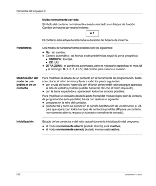 Elementos del lenguaje LD
150 SR2MAN01 11/2007
Modo normalmente cerrado:
Símbolo del contacto normalmente cerrado asociado a un bloque de función
Cambio de horario de verano/invierno:
El contacto está activo durante toda la duración del horario de invierno.
Parámetros Los modos de funcionamiento posibles son los siguientes:
No: sin cambio,
Cambio automático: las fechas están predefinidas según la zona geográfica:
EUROPA: Europa,
EE. UU.
OTRA ZONA: el cambio es automático, pero es necesario especificar el mes: M
y el domingo: D (1, 2, 3, 4 o 5 ) del cambio para verano e invierno.
Modificación del
modo de una
bobina o de un
contacto
Para modificar el estado de un contacto en la herramienta de programación, basta
con colocar el ratón encima y llevar a cabo los pasos siguientes:
con ayuda del ratón: hacer clic con el botón derecho del ratón para que aparezca
la lista de estados posibles (validar haciendo clic con el botón izquierdo),
con la barra espaciadora: aparecerán todos los estados posibles.
Para modificar un contacto desde la parte frontal del módulo lógico (con la ventana
de programación en la pantalla), basta con realizar lo siguiente:
colocarse en la letra del contacto,
proceder tal y como se expone en el párrafo Modificación de un elemento, p. 44,
para que aparezcan todos los tipos de contactos posibles (W para un contacto
normalmente abierto, w para un contacto normalmente cerrado).
Inicialización Estado de los contactos y del valor actual durante la inicialización del programa:
el modo normalmente abierto (estado directo) está inactivo,
el modo normalmente cerrado (estado inverso) está activo.
w 1
 