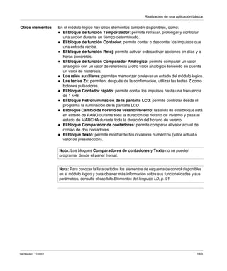 Realización de una aplicación básica
SR2MAN01 11/2007 163
Otros elementos En el módulo lógico hay otros elementos también disponibles, como:
El bloque de función Temporizador: permite retrasar, prolongar y controlar
una acción durante un tiempo determinado.
El bloque de función Contador: permite contar o descontar los impulsos que
una entrada recibe.
El bloque de función Reloj: permite activar o desactivar acciones en días y a
horas concretos.
El bloque de función Comparador Analógico: permite comparar un valor
analógico con un valor de referencia u otro valor analógico teniendo en cuenta
un valor de histéresis.
Los relés auxiliares: permiten memorizar o relevar un estado del módulo lógico.
Las teclas Zx: permiten, después de la confirmación, utilizar las teclas Z como
botones pulsadores.
El bloque Contador rápido: permite contar los impulsos hasta una frecuencia
de 1 kHz.
El bloque Retroiluminación de la pantalla LCD: permite controlar desde el
programa la iluminación de la pantalla LCD.
El bloque Cambio de horario de verano/invierno: la salida de este bloque está
en estado de PARO durante toda la duración del horario de invierno y pasa al
estado de MARCHA durante toda la duración del horario de verano.
El bloque Comparador de contadores: permite comparar el valor actual de
conteo de dos contadores.
El bloque Texto: permite mostrar textos o valores numéricos (valor actual o
valor de preselección).
Nota: Los bloques Comparadores de contadores y Texto no se pueden
programar desde el panel frontal.
Nota: Para conocer la lista de todos los elementos de esquema de control disponibles
en el módulo lógico y para obtener más información sobre sus funcionalidades y sus
parámetros, consulte el capítulo Elementos del lenguaje LD, p. 91.
 