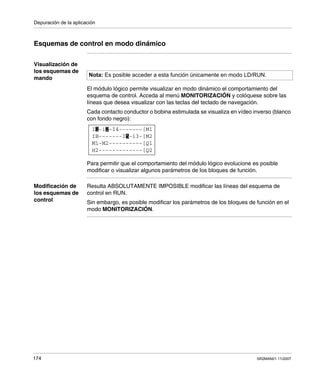 Depuración de la aplicación
174 SR2MAN01 11/2007
Esquemas de control en modo dinámico
Visualización de
los esquemas de
mando
El módulo lógico permite visualizar en modo dinámico el comportamiento del
esquema de control. Acceda al menú MONITORIZACIÓN y colóquese sobre las
líneas que desea visualizar con las teclas del teclado de navegación.
Cada contacto conductor o bobina estimulada se visualiza en vídeo inverso (blanco
con fondo negro):
Para permitir que el comportamiento del módulo lógico evolucione es posible
modificar o visualizar algunos parámetros de los bloques de función.
Modificación de
los esquemas de
control
Resulta ABSOLUTAMENTE IMPOSIBLE modificar las líneas del esquema de
control en RUN.
Sin embargo, es posible modificar los parámetros de los bloques de función en el
modo MONITORIZACIÓN.
Nota: Es posible acceder a esta función únicamente en modo LD/RUN.
I -i -I4-------[M1
H2-------------[Q2
M1-M2----------[Q1
IB-------I -i3-[M25
1 2
 