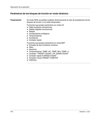 Depuración de la aplicación
176 SR2MAN01 11/2007
Parámetros de los bloques de función en modo dinámico
Presentación En modo RUN, es posible modificar dinámicamente el valor de preselección de los
bloques de función, si no están bloqueados.
Funciones que poseen parámetros en modo LD:
Relés auxiliares (remanencia)
Salidas digitales (remanencia)
Relojes
Comparadores analógicos
Temporizadores
Contadores
Contador rápido
Funciones que poseen parámetros en modo BDF:
Entradas de tipo Constante numérica
Reloj
Ganancia
Temporizadores: TEMP. AC, TEMP. BH y TEMP. LI
Contador: PRESET COUNT / UP_DOWN COUNT
Contador rápido H-SPEED COUNT
Contador horario PRESET H-METER
CAM bloc
 