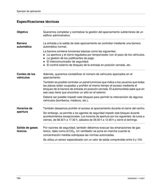 Ejemplo de aplicación
184 SR2MAN01 11/2007
Especificaciones técnicas
Objetivo Queremos completar y centralizar la gestión del aparcamiento subterráneo de un
edificio administrativo.
Barrera
automática
La entrada y la salida de este aparcamiento se controlan mediante una barrera
automática normal.
La barrera contiene funciones básicas como las siguientes:
La apertura y el cierre regulados por temporizador con el paso de los vehículos.
La gestión de los justificantes de pago.
El intercomunicador de seguridad.
El control externo de bloqueo de la entrada en posición cerrada, etc.
Conteo de los
vehículos
Además, queremos contabilizar el número de vehículos aparcados en el
aparcamiento.
También es posible controlar un panel luminoso que indica a los usuarios que todas
las plazas están ocupadas y prohibir al mismo tiempo el acceso mediante el
bloqueo de la barrera de entrada en posición cerrada. El automovilista sabe que en
ese caso tiene que encontrar un sitio en el exterior.
Deberá ser posible impedir este bloqueo para permitir la intervención de algunos
vehículos (bomberos, médicos, etc.).
Horarios de
apertura
También deseamos prohibir el acceso al aparcamiento durante el cierre del centro.
Sin embargo, se permite a los agentes de seguridad impedir este bloqueo durante
acontecimientos excepcionales. Los horarios de apertura son los siguientes: de lunes a
viernes, de 08.30 h a 17.30 h, sábados de 09.30 h a 12.00 h y cierre el domingo.
Salida de gases
tóxicos
Por razones de seguridad, también debemos evacuar las emanaciones de gas
tóxico, tales como el CO2. Un ventilador se pone en marcha cuando la
concentración medida sobrepasa las normas autorizadas.
Se utiliza un sensor especializado con un valor de salida comprendido entre 0 y 10V.
 