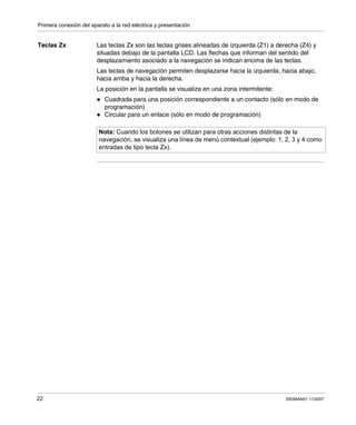 Primera conexión del aparato a la red eléctrica y presentación
22 SR2MAN01 11/2007
Teclas Zx Las teclas Zx son las teclas grises alineadas de izquierda (Z1) a derecha (Z4) y
situadas debajo de la pantalla LCD. Las flechas que informan del sentido del
desplazamiento asociado a la navegación se indican encima de las teclas.
Las teclas de navegación permiten desplazarse hacia la izquierda, hacia abajo,
hacia arriba y hacia la derecha.
La posición en la pantalla se visualiza en una zona intermitente:
Cuadrada para una posición correspondiente a un contacto (sólo en modo de
programación)
Circular para un enlace (sólo en modo de programación)
Nota: Cuando los botones se utilizan para otras acciones distintas de la
navegación, se visualiza una línea de menú contextual (ejemplo: 1, 2, 3 y 4 como
entradas de tipo tecla Zx).
 