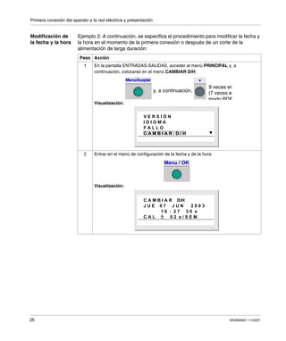 Primera conexión del aparato a la red eléctrica y presentación
26 SR2MAN01 11/2007
Modificación de
la fecha y la hora
Ejemplo 2: A continuación, se especifica el procedimiento para modificar la fecha y
la hora en el momento de la primera conexión o después de un corte de la
alimentación de larga duración:
Paso Acción
1 En la pantalla ENTRADAS-SALIDAS, acceder al menú PRINCIPAL y, a
continuación, colocarse en el menú CAMBIAR D/H:
Visualización:
2 Entrar en el menú de configuración de la fecha y de la hora:
Visualización:
Menú/Aceptar
9 veces en
y, a continuación, (7 veces en
modo BDF
V E R S I Ó N
I D I O M A
F A L L O
C A M B I A R D / H
Menu / OK
C A M B I A R D/H
J U E 0 7 J U N 2 0 0 3
1 6 : 2 7 3 0 s
C A L 0 2 s / S E M
 