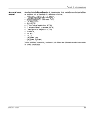 Pantalla de entradas/salidas
SR2MAN01 11/2007 35
Acceso al menú
general
Al pulsar la tecla Menú/Aceptar, la visualización de la pantalla de entradas/salidas
se sustituye por la visualización del menú principal:
PROGRAMACIÓN (LD modo STOP),
MONITORIZACIÓN (LD modo RUN),
PARÁMETROS,
RUN/STOP,
CONFIGURACIÓN (modo STOP),
ELIMINAR PROG. (LD modo STOP),
TRANSFERENCIA (modo STOP),
VERSIÓN,
IDIOMA,
FALLO,
CAMBIAR D/H,
CAMBIAR VER/INV.
Al salir de todos los menús y submenús, se vuelve a la pantalla de entradas/salidas
de forma automática.
 