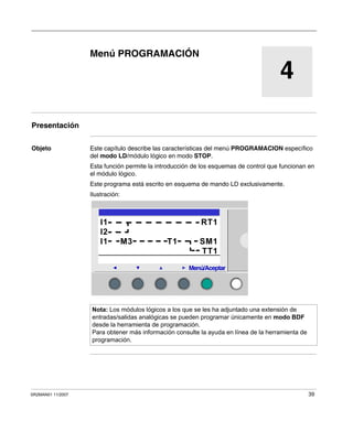 SR2MAN01 11/2007 39
4
Menú PROGRAMACIÓN
Presentación
Objeto Este capítulo describe las características del menú PROGRAMACION específico
del modo LD/módulo lógico en modo STOP.
Esta función permite la introducción de los esquemas de control que funcionan en
el módulo lógico.
Este programa está escrito en esquema de mando LD exclusivamente.
Ilustración:
Nota: Los módulos lógicos a los que se les ha adjuntado una extensión de
entradas/salidas analógicas se pueden programar únicamente en modo BDF
desde la herramienta de programación.
Para obtener más información consulte la ayuda en línea de la herramienta de
programación.
2
I1 RT1
I2
I1 M3 T1 SM1
TT1
Menú/Aceptar
 