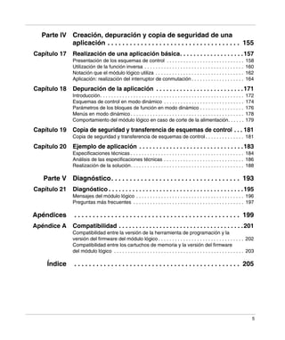 5
Parte IV Creación, depuración y copia de seguridad de una
aplicación . . . . . . . . . . . . . . . . . . . . . . . . . . . . . . . . . . . . 155
Capítulo 17 Realización de una aplicación básica. . . . . . . . . . . . . . . . . . .157
Presentación de los esquemas de control . . . . . . . . . . . . . . . . . . . . . . . . . . . . 158
Utilización de la función inversa . . . . . . . . . . . . . . . . . . . . . . . . . . . . . . . . . . . . 160
Notación que el módulo lógico utiliza . . . . . . . . . . . . . . . . . . . . . . . . . . . . . . . . 162
Aplicación: realización del interruptor de conmutación . . . . . . . . . . . . . . . . . . . 164
Capítulo 18 Depuración de la aplicación . . . . . . . . . . . . . . . . . . . . . . . . . .171
Introducción. . . . . . . . . . . . . . . . . . . . . . . . . . . . . . . . . . . . . . . . . . . . . . . . . . . . 172
Esquemas de control en modo dinámico . . . . . . . . . . . . . . . . . . . . . . . . . . . . . 174
Parámetros de los bloques de función en modo dinámico . . . . . . . . . . . . . . . . 176
Menús en modo dinámico . . . . . . . . . . . . . . . . . . . . . . . . . . . . . . . . . . . . . . . . . 178
Comportamiento del módulo lógico en caso de corte de la alimentación. . . . . . 179
Capítulo 19 Copia de seguridad y transferencia de esquemas de control . . . 181
Copia de seguridad y transferencia de esquemas de control . . . . . . . . . . . . . . 181
Capítulo 20 Ejemplo de aplicación . . . . . . . . . . . . . . . . . . . . . . . . . . . . . . .183
Especificaciones técnicas . . . . . . . . . . . . . . . . . . . . . . . . . . . . . . . . . . . . . . . . . 184
Análisis de las especificaciones técnicas . . . . . . . . . . . . . . . . . . . . . . . . . . . . . 186
Realización de la solución. . . . . . . . . . . . . . . . . . . . . . . . . . . . . . . . . . . . . . . . . 188
Parte V Diagnóstico. . . . . . . . . . . . . . . . . . . . . . . . . . . . . . . . . . . 193
Capítulo 21 Diagnóstico . . . . . . . . . . . . . . . . . . . . . . . . . . . . . . . . . . . . . . . .195
Mensajes del módulo lógico . . . . . . . . . . . . . . . . . . . . . . . . . . . . . . . . . . . . . . . 196
Preguntas más frecuentes . . . . . . . . . . . . . . . . . . . . . . . . . . . . . . . . . . . . . . . . 197
Apéndices . . . . . . . . . . . . . . . . . . . . . . . . . . . . . . . . . . . . . . . . . . . . . 199
Apéndice A Compatibilidad . . . . . . . . . . . . . . . . . . . . . . . . . . . . . . . . . . . . .201
Compatibilidad entre la versión de la herramienta de programación y la
versión del firmware del módulo lógico . . . . . . . . . . . . . . . . . . . . . . . . . . . . . . . 202
Compatibilidad entre los cartuchos de memoria y la versión del firmware
del módulo lógico . . . . . . . . . . . . . . . . . . . . . . . . . . . . . . . . . . . . . . . . . . . . . . . 203
Índice . . . . . . . . . . . . . . . . . . . . . . . . . . . . . . . . . . . . . . . . . . . . . 205
 