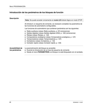 Menú PROGRAMACIÓN
48 SR2MAN01 11/2007
Introducción de los parámetros de los bloques de función
Descripción
Al introducir un esquema de comando, es necesario completar los parámetros de
las funciones de automatismo configurables.
Las funciones de automatismo que contienen parámetros son las siguientes:
Relés auxiliares (véase Relés auxiliares, p. 97) (remanencia)
Salidas digitales (véase Salidas digitales (DIG), p. 102) (remanencia)
Relojes (véase Relojes, p. 142)
Comparadores analógicos (véase Comparadores analógicos, p. 137)
Temporizadores (véase Temporizadores, p. 107)
Contadores (véase Contadores, p. 118)
Contador rápido (véase Contador rápido, p. 125)
Accesibilidad de
los parámetros
La parametrización del bloque es accesible:
Durante la introducción de la línea de esquema de comando
Desde el menú PARÁMETROS si el bloque no está bloqueado con el candado.
Nota: Se puede acceder únicamente en modo LD/módulo lógico en modo STOP.
 