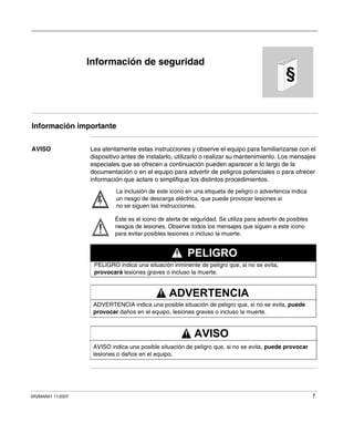 SR2MAN01 11/2007 7
§
Información de seguridad
Información importante
AVISO Lea atentamente estas instrucciones y observe el equipo para familiarizarse con el
dispositivo antes de instalarlo, utilizarlo o realizar su mantenimiento. Los mensajes
especiales que se ofrecen a continuación pueden aparecer a lo largo de la
documentación o en el equipo para advertir de peligros potenciales o para ofrecer
información que aclare o simplifique los distintos procedimientos.
La inclusión de este icono en una etiqueta de peligro o advertencia indica
un riesgo de descarga eléctrica, que puede provocar lesiones si
no se siguen las instrucciones.
Éste es el icono de alerta de seguridad. Se utiliza para advertir de posibles
riesgos de lesiones. Observe todos los mensajes que siguen a este icono
para evitar posibles lesiones o incluso la muerte.
PELIGRO indica una situación inminente de peligro que, si no se evita,
provocará lesiones graves o incluso la muerte.
PELIGRO
ADVERTENCIA indica una posible situación de peligro que, si no se evita, puede
provocar daños en el equipo, lesiones graves o incluso la muerte.
ADVERTENCIA
AVISO indica una posible situación de peligro que, si no se evita, puede provocar
lesiones o daños en el equipo.
AVISO
 