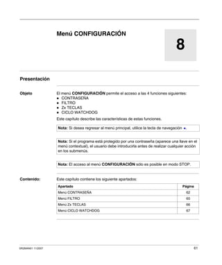 SR2MAN01 11/2007 61
8
Menú CONFIGURACIÓN
Presentación
Objeto El menú CONFIGURACIÓN permite el acceso a las 4 funciones siguientes:
CONTRASEÑA
FILTRO
Zx TECLAS
CICLO WATCHDOG
Este capítulo describe las características de estas funciones.
Contenido: Este capítulo contiene los siguiente apartados:
Nota: Si desea regresar al menú principal, utilice la tecla de navegación .
Nota: Si el programa está protegido por una contraseña (aparece una llave en el
menú contextual), el usuario debe introducirla antes de realizar cualquier acción
en los submenús.
Nota: El acceso al menú CONFIGURACIÓN sólo es posible en modo STOP.
Apartado Página
Menú CONTRASEÑA 62
Menú FILTRO 65
Menú Zx TECLAS 66
Menú CICLO WATCHDOG 67
 
