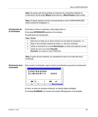 Menú CONFIGURACIÓN
SR2MAN01 11/2007 63
Introducción de
la contraseña
Al principio, la llave no aparece y cada dígito está a 0.
El mensaje INTRODUCIR aparece en la ventana.
Procedimiento de introducción:
Eliminación de la
contraseña
Para anular la contraseña, siga el mismo procedimiento que para la introducción.
Al inicio, la clave se visualiza indicando: el módulo lógico protegido.
El mensaje ELIMINAR y el número de intentos 1/5 aparecen en la pantalla.
Nota: Se puede salir de la pantalla sin introducir la contraseña mediante la
combinación de las teclas Mayús (tecla blanca) y Menú/Aceptar (tecla verde).
Nota: Si desea regresar al menú principal desde el menú CONFIGURACIÓN,
utilice la tecla de navegación .
Paso Acción
1 Seleccionar el dígito que se desea introducir con las teclas de navegación: .
2 Elegir el valor del dígito mediante las teclas + y - del menú contextual.
3 Validar la contraseña con la tecla Menú/Aceptar; la ventana de validación se abre.
4 Validar de nuevo con la tecla Menú/OK.
Resultado: se visualiza el menú PRINCIPAL.
Nota: A partir de ese momento, se visualizará la clave en la línea del menú
contextual.
2
Menú/Aceptar
- +
C O N T R A S E Ñ A
E L I M I N A R 1 / 5 0 0 0 0
 