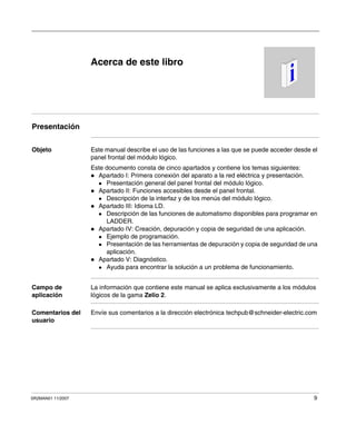 SR2MAN01 11/2007 9
Acerca de este libro
Presentación
Objeto Este manual describe el uso de las funciones a las que se puede acceder desde el
panel frontal del módulo lógico.
Este documento consta de cinco apartados y contiene los temas siguientes:
Apartado I: Primera conexión del aparato a la red eléctrica y presentación.
Presentación general del panel frontal del módulo lógico.
Apartado II: Funciones accesibles desde el panel frontal.
Descripción de la interfaz y de los menús del módulo lógico.
Apartado III: Idioma LD.
Descripción de las funciones de automatismo disponibles para programar en
LADDER.
Apartado IV: Creación, depuración y copia de seguridad de una aplicación.
Ejemplo de programación.
Presentación de las herramientas de depuración y copia de seguridad de una
aplicación.
Apartado V: Diagnóstico.
Ayuda para encontrar la solución a un problema de funcionamiento.
Campo de
aplicación
La información que contiene este manual se aplica exclusivamente a los módulos
lógicos de la gama Zelio 2.
Comentarios del
usuario
Envíe sus comentarios a la dirección electrónica techpub@schneider-electric.com
 