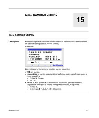 SR2MAN01 11/2007 87
15
Menú CAMBIAR VER/INV
Menú CAMBIAR VER/INV
Descripción Esta función permite cambiar automáticamente la banda horaria: verano/invierno,
en los módulos lógicos que poseen un reloj.
Ilustración:
Los modos de funcionamiento posibles son los siguientes:
NO: sin cambio.
Automático: el cambio es automático, las fechas están predefinidas según la
zona geográfica:
EUROPA: Europa,
EE. UU.
OTRA ZONA: (MANUAL); el cambio es automático, pero es necesario
especificar, tanto para el verano como para el invierno, lo siguiente:
el mes: M,
el domingo: D (1, 2, 3, 4 ó 5 ) del cambio.
2
Menú/Aceptar
- +
C A M B I A R V E R/I N V
E U R O P A
V E R A N O M: 0 3 D: 5
I N V I E R N O M: 1 0 D: 5
 