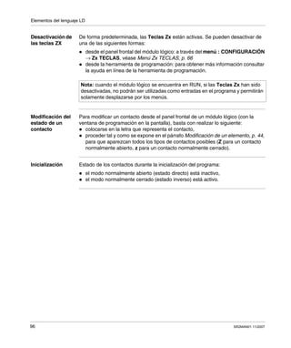 Elementos del lenguaje LD
96 SR2MAN01 11/2007
Desactivación de
las teclas ZX
De forma predeterminada, las Teclas Zx están activas. Se pueden desactivar de
una de las siguientes formas:
desde el panel frontal del módulo lógico: a través del menú : CONFIGURACIÓN
→ Zx TECLAS, véase Menú Zx TECLAS, p. 66
desde la herramienta de programación: para obtener más información consultar
la ayuda en línea de la herramienta de programación.
Modificación del
estado de un
contacto
Para modificar un contacto desde el panel frontal de un módulo lógico (con la
ventana de programación en la pantalla), basta con realizar lo siguiente:
colocarse en la letra que representa el contacto,
proceder tal y como se expone en el párrafo Modificación de un elemento, p. 44,
para que aparezcan todos los tipos de contactos posibles (Z para un contacto
normalmente abierto, z para un contacto normalmente cerrado).
Inicialización Estado de los contactos durante la inicialización del programa:
el modo normalmente abierto (estado directo) está inactivo,
el modo normalmente cerrado (estado inverso) está activo.
Nota: cuando el módulo lógico se encuentra en RUN, si las Teclas Zx han sido
desactivadas, no podrán ser utilizadas como entradas en el programa y permitirán
solamente desplazarse por los menús.
 