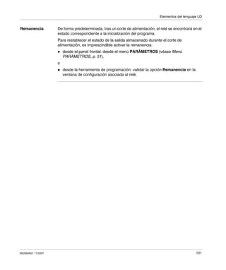 Elementos del lenguaje LD
SR2MAN01 11/2007 101
Remanencia De forma predeterminada, tras un corte de alimentación, el relé se encontrará en el
estado correspondiente a la inicialización del programa.
Para restablecer el estado de la salida almacenado durante el corte de
alimentación, es imprescindible activar la remanencia:
desde el panel frontal: desde el menú PARÁMETROS (véase Menú
PARÁMETROS, p. 51),
o
desde la herramienta de programación: validar la opción Remanencia en la
ventana de configuración asociada al relé.
 