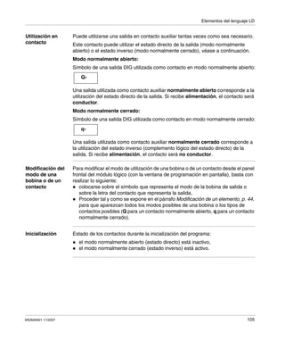Elementos del lenguaje LD
SR2MAN01 11/2007 105
Utilización en
contacto
Puede utilizarse una salida en contacto auxiliar tantas veces como sea necesario.
Este contacto puede utilizar el estado directo de la salida (modo normalmente
abierto) o el estado inverso (modo normalmente cerrado), véase a continuación.
Modo normalmente abierto:
Símbolo de una salida DIG utilizada como contacto en modo normalmente abierto:
Una salida utilizada como contacto auxiliar normalmente abierto corresponde a la
utilización del estado directo de la salida. Si recibe alimentación, el contacto será
conductor.
Modo normalmente cerrado:
Símbolo de una salida DIG utilizada como contacto en modo normalmente cerrado:
Una salida utilizada como contacto auxiliar normalmente cerrado corresponde a
la utilización del estado inverso (complemento lógico del estado directo) de la
salida. Si recibe alimentación, el contacto será no conductor.
Modificación del
modo de una
bobina o de un
contacto
Para modificar el modo de utilización de una bobina o de un contacto desde el panel
frontal del módulo lógico (con la ventana de programación en pantalla), basta con
realizar lo siguiente:
colocarse sobre el símbolo que representa el modo de la bobina de salida o
sobre la letra del contacto que representa la salida,
Proceder tal y como se expone en el párrafo Modificación de un elemento, p. 44,
para que aparezcan todos los modos posibles de una bobina o los tipos de
contactos posibles (Q para un contacto normalmente abierto, q para un contacto
normalmente cerrado).
Inicialización Estado de los contactos durante la inicialización del programa:
el modo normalmente abierto (estado directo) está inactivo,
el modo normalmente cerrado (estado inverso) está activo.
Q-
q-
 