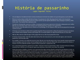 História de passarinho
Lygia Fagundes Telles
 Um ano depois os moradores do bairro ainda se lembravam do homem de cabelo ruivo que enlouqueceu e sumiu de casa.
 Ele era um santo, disse a mulher abrindo os braços. E as pessoas em redor não perguntaram nada e nem era preciso,
perguntar o que se todos já sabiam que era um bom homem que de repente abandonou casa, emprego no cartório, o filho
único, tudo. E se mandou Deus sabe para onde.
 Só pode ter enlouquecido, sussurrou a mulher, e as pessoas tinham que se aproximar inclinando a cabeça para ouvir melhor.
Mas de uma coisa estou certa, tudo começou com aquele passarinho, começou com o passarinho.
Que o homem ruivo não sabia se era um canário ou um pintassilgo. Ô, Pai! caçoava o filho, que raio de passarinho é esse que
você foi arrumar?!
 O homem ruivo introduzia o dedo entre as grades da gaiola e ficava acariciando a cabeça do passarinho que por essa época
era um filhote todo arrepiado, escassa a plumangem de um amarelo-pálido com algumas peninhas de um cinza-claro.
 Não sei, filho, deve ter caído de algum ninho, peguei ele na rua, não sei que passarinho é esse.
 O menino mascava chicle. Você não sabe nada mesmo, Pai, nem marca de carro, nem marca de cigarro, nem marca de
passarinho, você não sabe nada.
 Em verdade, o homem ruivo sabia bem poucas coisas. Mas de uma coisa ele estava certo, é que naquele instante gostaria de
estar em qualquer parte do mundo, mas em qualquer parte mesmo, menos ali. Mais tarde, quando o passarinho cresceu, o
homem ruivo ficou sabendo também o quanto ambos se pareciam, o passarinho e ele.
 Ai!, o canto desse passarinho, queixava-se a mulher. Você quer mesmo me atormentar, Velho. O menino esticava os beiços,
tentando fazer rodinhas com a fumaça do cigarro que subia para o teto, Bicho mais chato, Pai, solta ele.
 Antes de sair para o trabalho, o homem ruivo costumava ficar algum tempo olhando o passarinho que desatava a cantar, as
asas trêmulas ligeiramente abertas, ora pousando num pé ora noutro e cantando como se não pudesse parar nunca mais. O
homem então enfiava a ponta do dedo entre as grades, era a despedida e o passarinho, emudecido, vinha meio encolhido
oferecer-lhe a cabeça para a carícia. Enquanto o homem se afastava, o passarinho se atirava meio às cegas contra as grades,
fugir, fugir. Algumas vezes, o homem assistiu a essas tentativas que deixavam o passarinho tão cansado, o peito palpitante,
o bico ferido. Eu sei, você quer ir embora, você quer ir embora mas não pode ir, lá fora é diferente e agora é tarde demais.
 