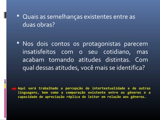  Quais as semelhanças existentes entre as
duas obras?
 Nos dois contos os protagonistas parecem
insatisfeitos com o seu cotidiano, mas
acabam tomando atitudes distintas. Com
qual dessas atitudes, você mais se identifica?
Aqui será trabalhado a percepção de intertextualidade e de outras
linguagens, bem como a comparação existente entre os gêneros e a
capacidade de apreciação réplica do leitor em relação aos gêneros.
 