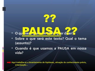 • O que será que este título quer dizer?
• Sobre o que será este texto? Qual o tema
(assunto)?
• Quando é que usamos a PAUSA em nossa
vida?
Aqui trabalha-se o levantamento de hipóteses, ativação do conhecimento prévio,
antecipação...
??
PAUSA ??
 