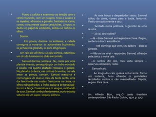  Puxou a colcha e examinou os lençóis com o
cenho franzido; com um suspiro, tirou o casaco e
os sapatos, afrouxou a gravata. Sentado na cama,
comeu vorazmente quatro sanduíches. Limpou os
dedos no papel de embrulho, deitou-se fechou os
olhos.
 Dormir.
 Em pouco, dormia. Lá embaixo, a cidade
começava a move-se: os automóveis buzinando,
os jornaleiros gritando, os sons longínquos.
 Um raio de sol filtrou-se pela cortina, estampou
um círculo luminoso no chão carcomido.
 Samuel dormia; sonhava. Nu, corria por uma
planície imensa, perseguido por um índio montado
o cavalo. No quarto abafado ressoava o galope.
No planalto da testa, nas colinas do ventre, no vale
entre as pernas, corriam. Samuel mexia-se e
resmungava. Às duas e meia da tarde sentiu uma
dor lancinante nas costas. Sentou-se na cama, os
olhos esbugalhados: o índio acabava de trespassá-
lo com a lança. Esvaindo-se em sangue, molhando
de suor, Samuel tombou lentamente; ouviu o apito
soturno de um vapor. Depois, silêncio.
 Às sete horas o despertador tocou. Samuel
saltou da cama, correu para a bacia, lavou-se.
Vestiu-se rapidamente e saiu.
 Sentado numa poltrona, o gerente lia uma
revista.
 — Já vai, seu Isidoro?
 —Já – disse Samuel, entregando a chave. Pagou,
conferiu o troco em silêncio.
 —Até domingo que vem, seu Isidoro – disse o
gerente.
 —Não sei se virei – respondeu Samuel, olhando
pela porta; a noite caia.
 —O senhor diz isto, mas volta sempre –
observou o homem, rindo.
 Samuel saiu.
 Ao longo dos cais, guiava lentamente. Parou
um instante, ficou olhando os guindastes
recortados contra o céu avermelhado. Depois,
seguiu. Para casa.

 (in: Alfredo Bosi, org. O conto brasileiro
contemporâneo. São Paulo: Cultrix, 1977. p. 275)
 