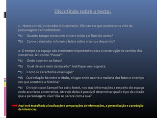 Discutindo sobre o texto:
1- Nesse conto, o narrador é observador. Ele narra o que acontece na vida da
personagem Samuel/Isidoro.
a) Quanto tempo transcorre entre o início e o final do conto?
b) Como o narrador informa o leitor sobre o tempo decorrido?
2- O tempo e o espaço são elementos importantes para a construção do sentido das
narrativas. No conto “Pausa”:
a) Onde ocorrem os fatos?
b) Qual deles é mais destacado? Justifique sua resposta.
c) Como se caracteriza esse lugar?
d) Que relação há entre o título, o lugar onde ocorre a maioria dos fatos e o tempo
em que acontece a história?
e) O trajeto que Samuel faz até o hotel, nos traz informações a respeito do espaço
onde acontece a narrrativa. Através delas é possível determinar qual o tipo de cidade
que a personagem vive? Ela se parece com a sua?
Aqui será trabalhada a localização e comparações de informações, a generalização e a produção
de inferências.
 