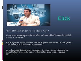 O que o filme tem em comum com o texto Pausa ?
Como as personagens de ambos os gêneros (conto e filme) fogem da realidade
em que se encontram?
Existe algum ou alguns momentos no filme que assim como no conto sugerem
uma mudança na vida de suas personagens?
A mudança acontece somente no cenário(visual) ou ela ocorre também no
textual (falas/linguagens) ? E esta mudança afeta o seu psicológico, sua
personalidade?
 
