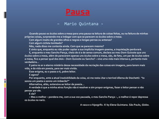 Pausa
– Mario Quintana -
Quando pouso os óculos sobre a mesa para uma pausa na leitura de coisas feitas, ou na feitura de minhas
próprias coisas, surpreendo-me a indagar com que se parecem os óculos sobre a mesa.
Com algum inseto de grandes olhos e negras e longas pernas ou antenas?
Com algum ciclista tombado?
Não, nada disso me contenta ainda. Com que se parecem mesmo?
E sinto que, enquanto eu não puder captar a sua implícita imagem-poema, a inquietação perdurará.
E, enquanto o meu Sancho Pança, cheio de si e de senso comum, declara ao meu Dom Quixote que uns
óculos sobre a mesa, além de parecerem apenas uns óculos sobre a mesa, são, de fato, um par de óculos sobre
a mesa, fico a pensar qual dos dois – Dom Quixote ou Sancho? – vive uma vida mais intensa e, portanto mais
verdadeira…
E paira no ar o eterno mistério dessa necessidade da recriação das coisas em imagens, para terem mais
vida, e da vida em poesia, para ser mais vivida.
Esse enigma, eu o passo a ti, pobre leitor.
E agora?
Por enquanto, ante a atual insolubilidade da coisa, só me resta citar o terrível dilema de Stechetti: “Io
sonno um poeta o sonno um imbecile?”
Alternativa, aliás, extensiva ao leitor de poesia…
A verdade é que a minha atroz função não é resolver e sim propor enigmas, fazer o leitor pensar e não
pensar por ele.
E daí?
– Mas o melhor – pondera-me, com a sua voz pausada, o meu Sancho Pança – , o melhor é repor depressa
os óculos no nariz.
A vaca e o hipogrifo. © by Elena Quintana. São Paulo, Globo.
 