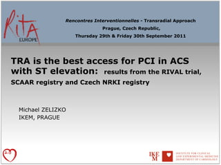 Rencontres Interventionnelles - Transradial Approach
                              Prague, Czech Republic,
                    Thursday 29th & Friday 30th September 2011




TRA is the best access for PCI in ACS
with ST elevation: results from the RIVAL trial,
SCAAR registry and Czech NRKI registry



  Michael ZELIZKO
  IKEM, PRAGUE
 