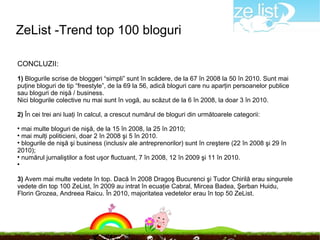 ZeList -Trend top 100 bloguri

CONCLUZII:

1) Blogurile scrise de bloggeri “simpli” sunt în scădere, de la 67 în 2008 la 50 în 2010. Sunt mai
puţine bloguri de tip “freestyle”, de la 69 la 56, adică bloguri care nu aparţin persoanelor publice
sau bloguri de nişă / business.
Nici blogurile colective nu mai sunt în vogă, au scăzut de la 6 în 2008, la doar 3 în 2010.

2) În cei trei ani luaţi în calcul, a crescut numărul de bloguri din următoarele categorii:

  mai multe bloguri de nişă, de la 15 în 2008, la 25 în 2010;

  mai mulţi politicieni, doar 2 în 2008 şi 5 în 2010.

  blogurile de nişă şi business (inclusiv ale antreprenorilor) sunt în creştere (22 în 2008 şi 29 în
2010);

  numărul jurnaliştilor a fost uşor fluctuant, 7 în 2008, 12 în 2009 şi 11 în 2010.





3) Avem mai multe vedete în top. Dacă în 2008 Dragoş Bucurenci şi Tudor Chirilă erau singurele
vedete din top 100 ZeList, în 2009 au intrat în ecuaţie Cabral, Mircea Badea, Şerban Huidu,
Florin Grozea, Andreea Raicu. În 2010, majoritatea vedetelor erau în top 50 ZeList.
 