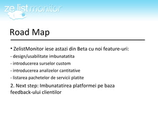Road Map <ul><li>ZelistMonitor iese astazi din Beta cu noi feature-uri: </li></ul><ul><li>- design/usabilitate imbunatatit...