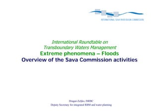 International Roundtable on
       Transboundary Waters Management
      Extreme phenomena – Floods
               p
Overview of the Sava Commission activities




                          Dragan Zeljko, ISRBC
          Deputy Secretary for integrated RBM and water planning
 
